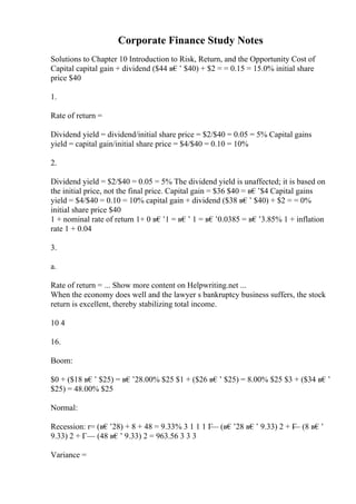 Corporate Finance Study Notes
Solutions to Chapter 10 Introduction to Risk, Return, and the Opportunity Cost of
Capital capital gain + dividend ($44 в€’ $40) + $2 = = 0.15 = 15.0% initial share
price $40
1.
Rate of return =
Dividend yield = dividend/initial share price = $2/$40 = 0.05 = 5% Capital gains
yield = capital gain/initial share price = $4/$40 = 0.10 = 10%
2.
Dividend yield = $2/$40 = 0.05 = 5% The dividend yield is unaffected; it is based on
the initial price, not the final price. Capital gain = $36 $40 = в€’$4 Capital gains
yield = $4/$40 = 0.10 = 10% capital gain + dividend ($38 в€’ $40) + $2 = = 0%
initial share price $40
1 + nominal rate of return 1+ 0 в€’1 = в€’ 1 = в€’0.0385 = в€’3.85% 1 + inflation
rate 1 + 0.04
3.
a.
Rate of return = ... Show more content on Helpwriting.net ...
When the economy does well and the lawyer s bankruptcy business suffers, the stock
return is excellent, thereby stabilizing total income.
10 4
16.
Boom:
$0 + ($18 в€’ $25) = в€’28.00% $25 $1 + ($26 в€’ $25) = 8.00% $25 $3 + ($34 в€’
$25) = 48.00% $25
Normal:
Recession: r= (в€’28) + 8 + 48 = 9.33% 3 1 1 1 Г
— (в€’28 в€’ 9.33) 2 + Г
— (8 в€’
9.33) 2 + Г— (48 в€’ 9.33) 2 = 963.56 3 3 3
Variance =
 