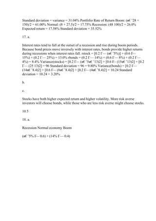Standard deviation = variance = 31.04% Portfolio Rate of Return Boom: (в€’28 +
150)/2 = 61.00% Normal: (8 + 27.5)/2 = 17.75% Recession: (48 100)/2 = 26.0%
Expected return = 17.58% Standard deviation = 35.52%
17. a.
Interest rates tend to fall at the outset of a recession and rise during boom periods.
Because bond prices move inversely with interest rates, bonds provide higher returns
during recessions when interest rates fall. rstock = [0.2 Г— (в€’5%)] + (0.6 Г
—
15%) + (0.2 Г— 25%) = 13.0% rbonds = (0.2 Г— 14%) + (0.6 Г— 8%) + (0.2 Г—
4%) = 8.4% Variance(stocks) = [0.2 Г— (в€’5в€’13)2] + [0.6 Г
— (15в€’13)2] + [0.2
Г— (25 13)2] = 96 Standard deviation = 96 = 9.80% Variance(bonds) = [0.2 Г—
(14в€’8.4)2] + [0.6 Г
— (8в€’8.4)2] + [0.2 Г
— (4в€’8.4)2] = 10.24 Standard
deviation = 10.24 = 3.20%
b.
c.
Stocks have both higher expected return and higher volatility. More risk averse
investors will choose bonds, while those who are less risk averse might choose stocks.
10 5
18. a.
Recession Normal economy Boom
(в€’5% Г
— 0.6) + (14% Г— 0.4)
 