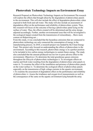Photovoltaic Technology Impacts on Environment Essay
Research Proposal on Photovoltaic Technology Impacts on Environment The research
will explore the effects that brought about by the degradation of photovoltaic panels
to the environment. This will also include the effect of degradation photovoltaic when
exposed to both fresh and salt water. The study will also include an assessment of
degradation effect on the performance and reliability of photovoltaic system. Thus,
this research will focus on the outcome of having a photovoltaic panel lying on the
surface of water. Thus, the effects created will be determined and the array design
adjusted accordingly. Further, another environmental issue that will be investigated is
the ecological impact created from the transmission of extraordinary... Show more
content on Helpwriting.net ...
From this study, it was concluded that the hazardous emissions that are connected to
photovoltaic technology are only connected the consumption of energy in the
manufacturing process. In 2010, a research project was funded by the Clean Energy
Fund. This project only focused on understanding the effects of photovoltaic to the
environment. According to this research, photovoltaic energy is in a perfect position
to be included in low carbon energy technologies to sustain future energy. The study
also concluded that the amount produced was too low to pose adverse effect to the
environment. Objectives i.To determine the total greenhouse gasses emission
throughout the lifecycle of photovoltaic technologies ii. To investigate effects on
marine and fresh water resulting from the degradation of photovoltaic solar panels in
water iii. To examine the effect of the installation and presence of photovoltaic panels
on the water surface iv. To determine the ecological effects of photovoltaic panels
especially on the transmission of high voltage currents in the aquatic environment.
v.To examine the assessment of degradation effect on the performance and reliability
of photovoltaic vi. Assess the irradiance and oxygen level measurements as well as
the consequences of the same on the aquatic environment lying beneath the array
 