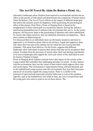 The Art Of Travel By Alain De Botton s Picnic At...
Alternative landscapes allow freedom from repressive environments and this has an
effect on the psyche of individuals and demonstrates the complexity of human nature.
Alain De Botton s The Art of Travel reflects on the impact of different landscapes
that lead to the ultimate search for happiness while questioning the psychological
effect of this pursuit. Peter Weir s Picnic at Hanging Rock is based on the
disappearance of three school girls in a mysterious manner, leaving the audience
questioning humanbehaviour in relation to the environment they are in. As the stories
progress, self discovery leads to the questioning of identities and values upheld,both
by society and within ourselves, that can ultimately determine our happiness,... Show
more content on Helpwriting.net ...
It is discussed that we as individuals must see the beauty around us and learn to
appreciate it, not fanaticise about what we do not have. Egypt lent support to ideas
and values that were part of his identity but for which his own society had little
sympathy. This quote from Motives: On the Exotic, suggests that different
landscapes allow individuals to pursue their desires that may not be accepted in their
culture. Freedom from the pressures of society allow their real ideology and identity
to be seen in landscapes that support the views and values of this individual as seen
by Gustave Flaubert in Egypt.
Picnic at Hanging Rock explores external forces that impact on the actions of the
young women that contradict their upbringing and place in society. As they interact
with the environment, they lose the values of their school which opposes their class
and social stigma. The environment is represented as being wild and untamed, and
as the sophisticated young women enter this environment, they lose their innocence
and an air of sexuality engulfs the young women. There is a conflict in the
portrayal of repressed and expressed sexuality behaviour as well as the complete
opposite, such as the headmistress who tends to deny any sort of sexual forces and
the young girls who seem to yearn to act on these desires. The
 