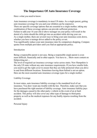 The Importance Of Auto Insurance Coverage
Here s what you need to know:
Auto insurance coverage is mandatory in most US states. As a single parent, getting
auto insurance coverage for you and your children can be expensive.
There are specific coverage options that are essential to a single mother, taking any
combination of these coverage options can provide sufficient protection.
Failure to add your 16 year old or above teenager on your policy will result in the
denial of a claim should the child get into an accident while driving your car.
As a single mother, there are several ways to bring your auto insurance costs down,
whether you have a teenage driver added to the policy or not.
You significantly reduce your auto insurance rates by comparison shopping. Compare
quotes from multiple providers until you find an appropriate policy.
Introduction
Being a responsible parent is not easy. Being a responsible single parent is even
more difficult, financially and in other aspects. You have to... Show more content on
Helpwriting.net ...
The level of required car insurance coverage varies across states. New Hampshire is
the only US state without any auto insurance requirements. If you have smaller kids,
you need to get the right cover to ensure that they are fully protected when you drive
to and from different locations. Sometimes leaving them behind is not an option.
Here are the most essential auto insurance coverage types for a single mother:
Liability Coverage
In most states, auto insurance liability coverage is the mandated level of car
insurance. You don t want any trouble with the law. Therefore, make sure that you
have purchased the right amount of liability coverage. Auto insurance liability pays
for the damages caused to the other party s vehicle in the event of an at fault
accident. This policy will also cover any other type of damage to third party
property as well as the medical expenses for any bodily injuries resulting from the
accident.
Personal Injury
 