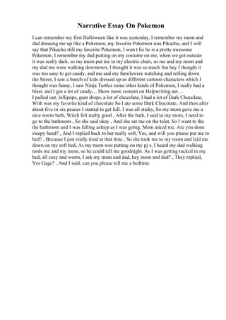 Narrative Essay On Pokemon
I can remember my first Halloween like it was yesterday, I remember my mom and
dad dressing me up like a Pokemon, my favorite Pokemon was Pikachu, and I will
say that Pikachu still my favorite Pokemon, I won t lie he is a pretty awesome
Pokemon, I remember my dad putting on my costume on me, when we got outside
it was really dark, so my mom put me in my electric chair, so me and my mom and
my dad me were walking downtown, I thought it was so much fun hey I thought it
was too easy to get candy, and me and my familywere watching and rolling down
the Street, I saw a bunch of kids dressed up as different cartoon characters which I
thought was funny, I saw Ninja Turtles some other kinds of Pokemon, I really had a
blast, and I got a lot of candy,... Show more content on Helpwriting.net ...
I pulled out, lollipops, gum drops, a lot of chocolate, I had a lot of Dark Chocolate,
With was my favorite kind of chocolate So I ate some Dark Chocolate, And then after
about five or six peaces I started to get full. I was all sticky, So my mom gave me a
nice worm bath, Witch felt really good , After the bath, I said to my mom, I need to
go to the bathroom , So she said okay , And she sat me on the tolet, So I went to the
the bathroom and I was falling asleep as I was going, Mom asked me, Are you done
sleepy head? , And I replied back to her really soft, Yes, and will you please put me to
bed? , Because I just really tired at that time , So she took me to my room and laid me
down on my soft bed, As my mom was putting on my pj s, I heard my dad walking
tords me and my mom, so he could tell me goodnight. As I was getting tucked in my
bed, all cosy and worm, I ask my mom and dad, hey mom and dad? , They replied,
Yes Gage? , And I said, can you please tell me a bedtime
 