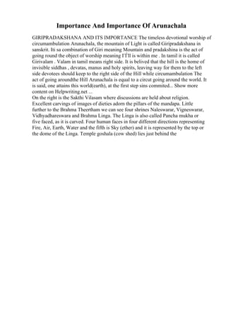 Importance And Importance Of Arunachala
GIRIPRADAKSHANA AND ITS IMPORTANCE The timeless devotional worship of
circumambulation Arunachala, the mountain of Light is called Giripradakshana in
sanskrit. Iti sa combination of Giri meaning Mountain and pradakshina is the act of
going round the object of worship meaning ГЃll is within me . In tamil it is called
Girivalam . Valam in tamil means right side. It is belived that the hill is the home of
invisible siddhas , devatas, manus and holy spirits, leaving way for them to the left
side devotees should keep to the right side of the Hill while circumambulation The
act of going aroundthe Hill Arunachala is equal to a circut going around the world. It
is said, one attains this world(earth), at the first step sins commited... Show more
content on Helpwriting.net ...
On the right is the Sakthi Vilasam where discussions are held about religion.
Excellent carvings of images of dieties adorn the pillars of the mandapa. Little
further to the Brahma Theertham we can see four shrines Naleswarar, Vigneswarar,
Vidhyadhareswara and Brahma Linga. The Linga is also called Pancha mukha or
five faced, as it is carved. Four human faces in four different directions representing
Fire, Air, Earth, Water and the fifth is Sky (ether) and it is represented by the top or
the dome of the Linga. Temple goshala (cow shed) lies just behind the
 