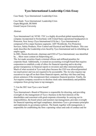 Tyco International Leadership Crisis Essay
Case Study: Tyco International: Leadership Crisis
Case Study: Tyco International: Leadership Crisis
Gupta Bhagirath, BUS604
Grand Canyon University
Abstract
Tyco International Ltd. NYSE: TYC is a highly diversified global manufacturing
company incorporated in Switzerland, with United States operational headquarters in
Princeton, New Jersey (Tyco International (US) Inc.). Tyco International is
composed of five major business segments: ADT Worldwide, Fire Protection
Services, Safety Products, Flow Control and Electrical and Metal Products. This case
study describes the Leadership crisis faced by Tyco International and its rebuilding an
empire again.
In 2001, Dennis Kozlowski, chairman and CEO of Tyco International, was identified
by ... Show more content on Helpwriting.net ...
The Act made securities fraud a criminal offense and stiffened penalties for
corporate fraud. Additionally, it created an accounting oversight board that requires
corporation to establish a code of ethics for financial reporting and to develop
greater transparency in financial reports to investors and other interested parties.
Much of what occurred at Tyco took place because the CEO was allowed/permitted
too much power and was not required to be accountable. The Act also requires top
executives to sign off on their firms financial reports, and they risk fines and long
prison sentences if the misrepresent their companies financial position. Finally, the
Act requires company executives to disclose stock sales immediately and prohibits
companies from giving loans to top managers.
7. Can the SEC trust Tyco s new board?
Yes.
Tyco International s Board of Directors is responsible for directing, and providing
oversight of, the management of Tyco s business in the best interests of the
shareholders and consistent with good corporate citizenship. In carrying out its
responsibilities, the board selects and monitors top management, provides oversight
for financial reporting and legal compliance, determines Tyco s governance principles
and implements its governance policies. The board, together with management, is
responsible for establishing the firm s operating values and code of conduct and for
 