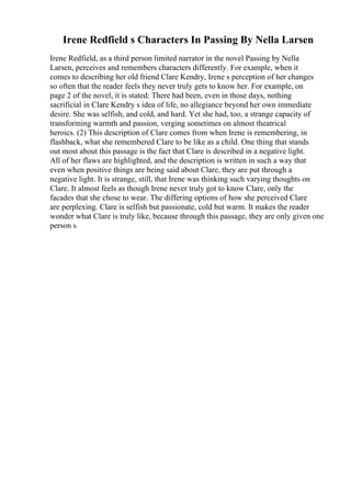 Irene Redfield s Characters In Passing By Nella Larsen
Irene Redfield, as a third person limited narrator in the novel Passing by Nella
Larsen, perceives and remembers characters differently. For example, when it
comes to describing her old friend Clare Kendry, Irene s perception of her changes
so often that the reader feels they never truly gets to know her. For example, on
page 2 of the novel, it is stated: There had been, even in those days, nothing
sacrificial in Clare Kendry s idea of life, no allegiance beyond her own immediate
desire. She was selfish, and cold, and hard. Yet she had, too, a strange capacity of
transforming warmth and passion, verging sometimes on almost theatrical
heroics. (2) This description of Clare comes from when Irene is remembering, in
flashback, what she remembered Clare to be like as a child. One thing that stands
out most about this passage is the fact that Clare is described in a negative light.
All of her flaws are highlighted, and the description is written in such a way that
even when positive things are being said about Clare, they are put through a
negative light. It is strange, still, that Irene was thinking such varying thoughts on
Clare. It almost feels as though Irene never truly got to know Clare, only the
facades that she chose to wear. The differing options of how she perceived Clare
are perplexing. Clare is selfish but passionate, cold but warm. It makes the reader
wonder what Clare is truly like, because through this passage, they are only given one
person s
 