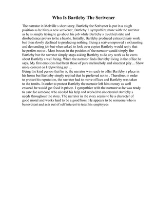 Who Is Bartleby The Scrivener
The narrator in Melville s short story, Bartleby the Scrivener is put in a tough
position as he hires a new scrivener, Bartleby. I sympathize more with the narrator
as he is simply trying to go about his job while Bartleby s troubled state and
disobedience proves to he a hassle. Initially, Bartleby produced extraordinary work
but then slowly declined to producing nothing. Being a scrivenerproved a exhausting
and demanding job but when asked to look over copies Bartleby would reply that
he prefers not to . Most bosses in the position of the narrator would simply fire
Bartleby but the narrator simply stops asking Bartleby to do any work as he cares
about Bartleby s well being. When the narrator finds Bartleby living in the office he
says, My first emotions had been those of pure melancholy and sincerest pity.... Show
more content on Helpwriting.net ...
Being the kind person that he is, the narrator was ready to offer Bartleby a place in
his home but Bartleby simply replied that he preferred not to . Therefore, in order
to protect his reputation, the narrator had to move offices and Bartleby was taken
to the tombs. In order to protect Bartleby the narrator left him money as well
ensured he would get food in prison. I sympathize with the narrator as he was ready
to care for someone who needed his help and worked to understand Bartleby s
needs throughout the story. The narrator in the story seems to be a character of
good moral and works hard to be a good boss. He appears to be someone who is
benevolent and acts out of self interest to treat his employees
 
