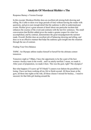 Analysis Of Mordecai Richler s The
Response Barney s Version Excerpt
In this excerpt, Mordecai Richler does an excellent job mixing both showing and
telling. He is able to skim over large periods of time without leaving the reader with
questions, and gives just enough detail that the audience is able to understand past
events. Richler gives a great amount of detail about one particular incident that
enhances the essence of the event and contrasts with the last few sentences. The small
conversation that Richler added gives the reader a greater respect for what Leo
accomplished, and by contrast, demonstrates the great misjudgement the narrator
made. Overall, Richler does an excellent job of balancing showing and telling, and
does so in an effective manner that helps the audience gain insight into the situation
through the use of contrast.
Finding Your Own Balance
TOPIC: An Olympic athlete readies himself or herself for the ultimate contest
tomorrow.
Tomorrow night at 7:00pm, I have the opportunity to be the a part of the best
women s hockey team in the world... and I m utterly terrified. I mean, we made it.
After years of preparation, we made it here. This was the goal, right? The olympics?
But what happens if I screw up? If I blank? I cannot even fathom the possibility of
losing. I have not been working all my life to finish second. All those hours at the
gym, all those late nights at the rink, all those classes I missed for hockey... I need to
succeed, for that little girl skating around the
 