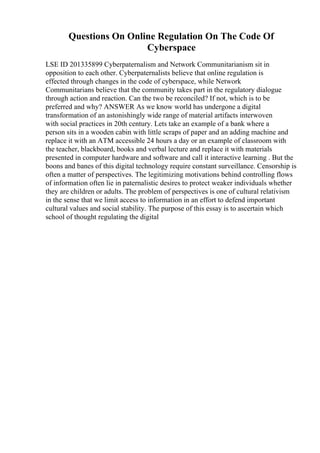 Questions On Online Regulation On The Code Of
Cyberspace
LSE ID 201335899 Cyberpaternalism and Network Communitarianism sit in
opposition to each other. Cyberpaternalists believe that online regulation is
effected through changes in the code of cyberspace, while Network
Communitarians believe that the community takes part in the regulatory dialogue
through action and reaction. Can the two be reconciled? If not, which is to be
preferred and why? ANSWER As we know world has undergone a digital
transformation of an astonishingly wide range of material artifacts interwoven
with social practices in 20th century. Lets take an example of a bank where a
person sits in a wooden cabin with little scraps of paper and an adding machine and
replace it with an ATM accessible 24 hours a day or an example of classroom with
the teacher, blackboard, books and verbal lecture and replace it with materials
presented in computer hardware and software and call it interactive learning . But the
boons and banes of this digital technology require constant surveillance. Censorship is
often a matter of perspectives. The legitimizing motivations behind controlling flows
of information often lie in paternalistic desires to protect weaker individuals whether
they are children or adults. The problem of perspectives is one of cultural relativism
in the sense that we limit access to information in an effort to defend important
cultural values and social stability. The purpose of this essay is to ascertain which
school of thought regulating the digital
 