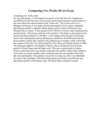 Comparing Two Works Of Art Essay
Comparing two works of art
For my final project, I will compare two pieces of art and show the comparisons
and differences that they have in the Greek ancient period and the modern period of
the same theme the representation of the Trojan war . The visual work art is a
bilingual art because it was made with the participation of two artists, Andokides
(Red figure) and the Lysippides (Black figure) and it is titled Achillesand Ajax
Playing a Dice a Game . It was painted in 525 520 B.C in Greece and it represents the
ancient Greece. The literary artwork I will consider is The Iliad, an epic poem by the
ancient Greek poet Homer in 750 BCE. I will compare both artworks and connect
them to the contemporary period debating the similarities and differences that the
poem and the ceramic have and how they influenced our modern world, which help
the creation of the film Troy led by Brad Pitt, Eric Bana and Orlando Bloom in 2004.
The bilingual amphora was painted in Athens, Greece during the ancient Greek
period in a black figure and red figure style. This was a typical style in Athens,
Greece at that time and it was mainly to decorate fine pottery. Most of the amphoras
were made in sections initially (neck and body) and were put together afterwards
(the foot and handles). This pottery was not for everyday use, but it was affordable
for most of the population. This fine Greek pottery goes back to the Minoan and
Mycenaean pottery of the Bronze Age. The black figure technique focused
 