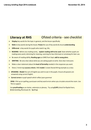 Literacy briefing Sept 2014.notebook 
3 
November 03, 2014 
Literacy at RHS Ofsted criteria ‐ see checklist 
· Display key words for the topic in general, and the lesson specifically 
· Refer to key words during the lesson. Praise the use of key words & ensure understanding 
· Differenat e key words for pupils who need it eg. EAL. 
· READING ‐ Before any reading acvity, explain reading skill to be used. State whether pupils are 
reading every word, skimming for meaning, scanning for key informaon or annotang for later use. 
· Be aware of reading ability. Reading ages on SIMS from Sept: add to seang plans. 
· WRITING ‐ Be very clear about what you are asking pupils to write. Give clear instrucons 
· Make a clear statement about the level of formality needed in the responses you want. 
· Share / mind map success criteria AND model / create Shared Wring example as a class 
· SPEAKING ‐ Model the sort of English you wish to see in the pupils. Ensure all quesons are 
answered using correct English. 
· Correct errors in pupil speech which reflect poor grammar 
SPAG ‐ Pick up on spelling, punctuaon and key word errors when you circulate around the room. Use 
TAs to support. 
Use proofreading as an starter, extension or plenary . Try using CUPS (check for Capital leers, 
Understanding, Punctuaon & Spelling) 
 