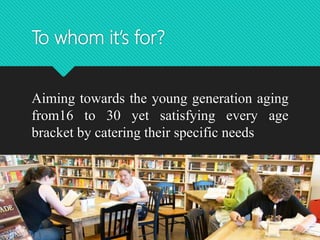 To whom it’s for?
Aiming towards the young generation aging
from16 to 30 yet satisfying every age
bracket by catering their specific needs
 
