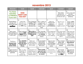 novembre 2013
dimanche

lundi

mardi

mercredi

jeudi

Visit the library
and sign out 3
books by the same

author.

4

Look at the
pictures in a
book, but make
up a NEW story.

samedi

1

5

Draw 5 things that
are green. What
letter does each
one start with?
Write each word.

6

7

Play a game of
hangman with
someone - use
words from a
book.

Listen to an
audiobook today
(check out
Tumblebooks for
lots of audiobooks).

2

Help make a
grocery list.
Write the words
as best you can!

Try these
HOW
activities
in FRENCH MANY CAN
if you can! YOU DO?
3

vendredi

Learn a new word
and use it
properly in three
sentences.

8

9

Read to your
favourite

stuﬀed animal.

Read a salad
recipe with an
adult. Use the
recipe to make a
salad. Yum!

10

11

16

Draw 5 pictures
showing weird
or bizarre places
to read a book!

12
13
14
Pick a book and
Write a list or
Play “I Spy With
draw pictures of My Little Eye”, but read it with an
use rhyming
adult - take
5 things you do
words instead of
turns reading.
well!

15

Write a poem
about someone in
your family. Read it
to him or her.

Post a new word
of the day - see
how many times
your family can
use it!

Write your own
tongue twisters.
Challenge your
family to say
each one quickly.

18

19

22
Play a board
game with
your family or
friends.

23

29
Let it snow!
Write a list of
10 things that
are WHITE.

30

17

Design a

bookmark after
your favourite
nursery rhyme.

24

Have a READING
party with your
family after dinner
tonight for 30
minutes.

25

Snuggle in bed this
morning and read a
good book.

What is your
favourite TV
show? Make a
list of
reasons why.

colours.

20

21

Make up a
bedtime story
for your Mom or
Dad tonight.

Ask your teacher
about his/her
favourite book
and tell him/her
about yours.

Today is L day!
What does L
sound like?Make
a list of all the L
words!

26

27

28
Head to the library.
Ask the librarian what a
card catalogue was once
used for.

Good grief! It’s
Charles Schulz’s
birthday. Read a
Peanuts comic!

Find a comfy
spot and read
for 15 minutes
(or more!)

Read 2 books by
Robert Munsch.
Which one is
funnier? Why?

Write down the
best thing that
has happened
this month.

 