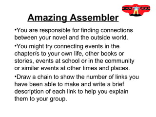 Amazing Assembler
•You are responsible for finding connections
between your novel and the outside world.
•You might try connecting events in the
chapter/s to your own life, other books or
stories, events at school or in the community
or similar events at other times and places.
•Draw a chain to show the number of links you
have been able to make and write a brief
description of each link to help you explain
them to your group.
 