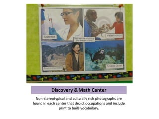 Discovery & Math Center
  Non-stereotypical and culturally rich photographs are
found in each center that depict occupations and include
                print to build vocabulary.
 