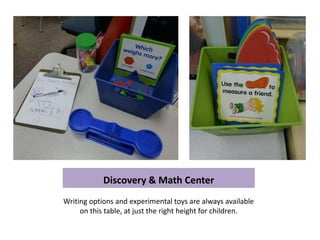 Discovery & Math Center
Writing options and experimental toys are always available
     on this table, at just the right height for children.
 