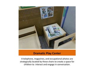 Dramatic Play Center
 A telephone, magazines, and occupational photos are
strategically located by these chairs to create a space for
    children to interact and engage in conversation.
 