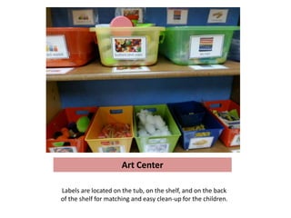 Art Center

Labels are located on the tub, on the shelf, and on the back
of the shelf for matching and easy clean-up for the children.
 