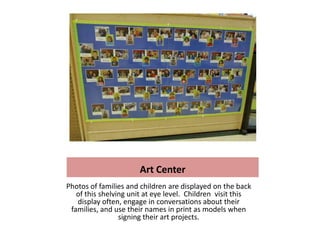 Art Center
Photos of families and children are displayed on the back
   of this shelving unit at eye level. Children visit this
   display often, engage in conversations about their
 families, and use their names in print as models when
                 signing their art projects.
 