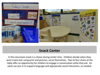 Snack Center
  In this classroom snack is a choice during center time. Children decide when they
want snack and, using print and pictures, serve themselves. Two to four chairs at the
table offer an opportunity for children to engage in conversation while they eat. An
 adult can join in to support language and appropriate social interaction, as needed.
 