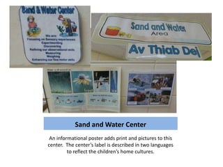 Sand and Water Center
 An informational poster adds print and pictures to this
center. The center’s label is described in two languages
         to reflect the children’s home cultures.
 