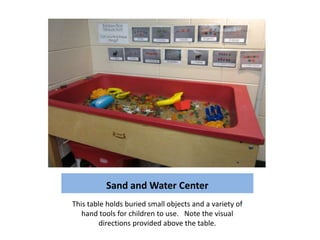 Sand and Water Center
This table holds buried small objects and a variety of
   hand tools for children to use. Note the visual
         directions provided above the table.
 