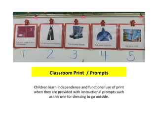 Classroom Print / Prompts

Children learn independence and functional use of print
when they are provided with instructional prompts such
          as this one for dressing to go outside.
 