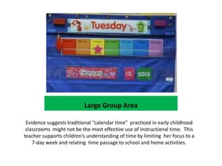 Large Group Area

 Evidence suggests traditional “calendar time” practiced in early childhood
 classrooms might not be the most effective use of instructional time. This
teacher supports children’s understanding of time by limiting her focus to a
    7-day week and relating time passage to school and home activities.
 