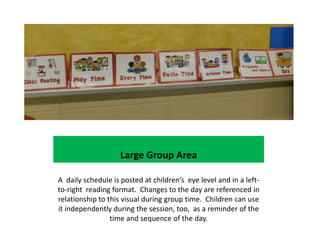 Large Group Area

A daily schedule is posted at children’s eye level and in a left-
to-right reading format. Changes to the day are referenced in
relationship to this visual during group time. Children can use
it independently during the session, too, as a reminder of the
                 time and sequence of the day.
 