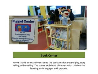 Book Center

PUPPETS add an extra dimension to the book area for pretend play, story
telling and re-telling. The poster explains to observers what children are
                   learning while engaged with puppets.
 