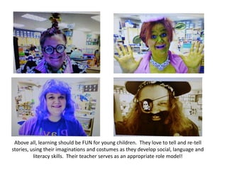 Above all, learning should be FUN for young children. They love to tell and re-tell
stories, using their imaginations and costumes as they develop social, language and
          literacy skills. Their teacher serves as an appropriate role model!
 