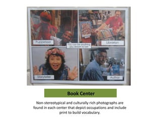 Book Center
  Non-stereotypical and culturally rich photographs are
found in each center that depict occupations and include
                print to build vocabulary.
 