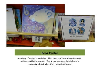 Book Center
A variety of topics is available. This tub combines a favorite topic,
   animals, with the season. The visual engages the children’s
            curiosity about what they might find here.
 