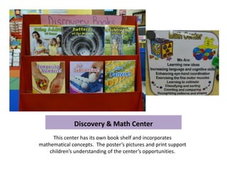 Discovery & Math Center
     This center has its own book shelf and incorporates
mathematical concepts. The poster’s pictures and print support
    children’s understanding of the center’s opportunities.
 