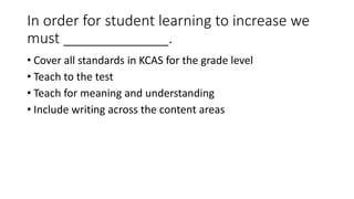 In order for student learning to increase we 
must _____________. 
• Cover all standards in KCAS for the grade level 
• Teach to the test 
• Teach for meaning and understanding 
• Include writing across the content areas 
 