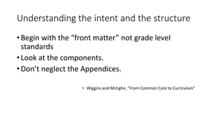 Understanding the intent and the structure 
• Begin with the “front matter” not grade level 
standards 
• Look at the components. 
• Don’t neglect the Appendices. 
• Wiggins and Mctighe, “From Common Core to Curriculum” 
 