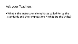 Ask your Teachers 
•What is the instructional emphases called for by the 
standards and their implications? What are the shifts? 
 