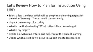 Let’s Review How to Plan for Instruction Using 
UBD 
• Select a few standards which will be the primary learning targets for 
the unit of learning . These should connect easily. 
• Unpack them using color coding 
• What is the Understanding? What is the skill and knowledge? 
• What is my target? 
• Decide on evaluation criteria and evidence of the student learning. 
• Decide which activities will occur to support the student learning 
 