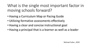 What is the single most important factor in 
moving schools forward? 
• Having a Curriculum Map or Pacing Guide 
• Utilizing formative assessments effectively 
• Having a clear and concise instructional goal 
• Having a principal that is a learner as well as a leader 
Michael Fullan , 2010 
 