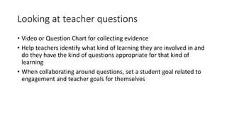 Looking at teacher questions 
• Video or Question Chart for collecting evidence 
• Help teachers identify what kind of learning they are involved in and 
do they have the kind of questions appropriate for that kind of 
learning 
• When collaborating around questions, set a student goal related to 
engagement and teacher goals for themselves 
 
