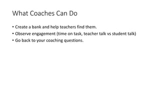 What Coaches Can Do 
• Create a bank and help teachers find them. 
• Observe engagement (time on task, teacher talk vs student talk) 
• Go back to your coaching questions. 
 