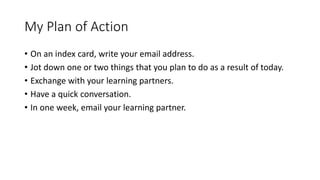 My Plan of Action 
• On an index card, write your email address. 
• Jot down one or two things that you plan to do as a result of today. 
• Exchange with your learning partners. 
• Have a quick conversation. 
• In one week, email your learning partner. 
