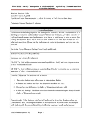 EDUC 6708: Literacy Development in a Culturally and Linguistically Diverse Classroom
Lesson Plan Template
Teacher: Taniesha Blake
Date: November 20, 2013
Age/Grade Range; Developmental Level(s): Beginning to Early Intermediate Stage
Anticipated Lesson Duration:30 minutes
Lesson Foundations
Pre-assessment (including cognitive and noncognitive measures): For the Pre- assessment of a
Spelling assessment to understand my students’ literacy development. A wordlist consisted of
eight sight words was prepared and students were placed in small group in order to assess their
literacy development. I also did an interview with students to see what their interests are and
what motivates them. I found out that students prefer online texts, drawing and coloring with
markers.
Curricular Focus, Theme, or Subject Area: Family and friends
State/District Standards: Social Studies
Language and Literacy Development
CD-SS1 The child will demonstrate understanding of his/her family and emerging awareness
of their culture and ethnicity.
CD-SS2 The child will demonstrate an understanding of his/her community and an emerging
awareness of others culture and ethnicity.
Learning Objectives: The students will be able to:
1. Recognize that our skin colors come in many unique shades.
2. Compare and contrast the ways that people are different and alike.
3. Discuss how our differences in shades of skin color enrich our world.
4. Create and display a classroom collection of artwork demonstrating the many different
shades of skin color in our world.
Adaptations for ELLs, Students with Special Needs, and/or Struggling Readers: online text
(with caption) iPod, voice to print software or word processor. Additional time will be spent
with students with documented disabilities to identify vocabulary words and art project
©Laureate Education, Inc. Page 1
 