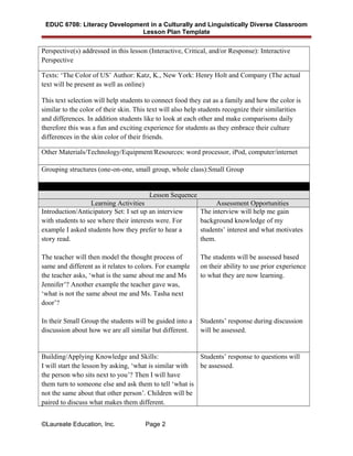 EDUC 6708: Literacy Development in a Culturally and Linguistically Diverse Classroom
Lesson Plan Template
Perspective(s) addressed in this lesson (Interactive, Critical, and/or Response): Interactive
Perspective
Texts: ‘The Color of US’ Author: Katz, K., New York: Henry Holt and Company (The actual
text will be present as well as online)
This text selection will help students to connect food they eat as a family and how the color is
similar to the color of their skin. This text will also help students recognize their similarities
and differences. In addition students like to look at each other and make comparisons daily
therefore this was a fun and exciting experience for students as they embrace their culture
differences in the skin color of their friends.
Other Materials/Technology/Equipment/Resources: word processor, iPod, computer/internet
Grouping structures (one-on-one, small group, whole class):Small Group
Lesson Sequence
Learning Activities Assessment Opportunities
Introduction/Anticipatory Set: I set up an interview
with students to see where their interests were. For
example I asked students how they prefer to hear a
story read.
The teacher will then model the thought process of
same and different as it relates to colors. For example
the teacher asks, ‘what is the same about me and Ms
Jennifer’? Another example the teacher gave was,
‘what is not the same about me and Ms. Tasha next
door’?
In their Small Group the students will be guided into a
discussion about how we are all similar but different.
The interview will help me gain
background knowledge of my
students’ interest and what motivates
them.
The students will be assessed based
on their ability to use prior experience
to what they are now learning.
Students’ response during discussion
will be assessed.
Building/Applying Knowledge and Skills:
I will start the lesson by asking, ‘what is similar with
the person who sits next to you’? Then I will have
them turn to someone else and ask them to tell ‘what is
not the same about that other person’. Children will be
paired to discuss what makes them different.
Students’ response to questions will
be assessed.
©Laureate Education, Inc. Page 2
 