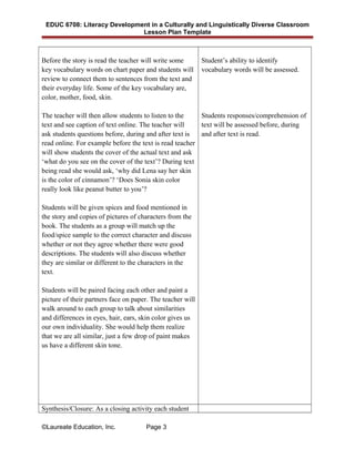 EDUC 6708: Literacy Development in a Culturally and Linguistically Diverse Classroom
Lesson Plan Template
Before the story is read the teacher will write some
key vocabulary words on chart paper and students will
review to connect them to sentences from the text and
their everyday life. Some of the key vocabulary are,
color, mother, food, skin.
The teacher will then allow students to listen to the
text and see caption of text online. The teacher will
ask students questions before, during and after text is
read online. For example before the text is read teacher
will show students the cover of the actual text and ask
‘what do you see on the cover of the text’? During text
being read she would ask, ‘why did Lena say her skin
is the color of cinnamon’? ‘Does Sonia skin color
really look like peanut butter to you’?
Students will be given spices and food mentioned in
the story and copies of pictures of characters from the
book. The students as a group will match up the
food/spice sample to the correct character and discuss
whether or not they agree whether there were good
descriptions. The students will also discuss whether
they are similar or different to the characters in the
text.
Students will be paired facing each other and paint a
picture of their partners face on paper. The teacher will
walk around to each group to talk about similarities
and differences in eyes, hair, ears, skin color gives us
our own individuality. She would help them realize
that we are all similar, just a few drop of paint makes
us have a different skin tone.
Student’s ability to identify
vocabulary words will be assessed.
Students responses/comprehension of
text will be assessed before, during
and after text is read.
Synthesis/Closure: As a closing activity each student
©Laureate Education, Inc. Page 3
 