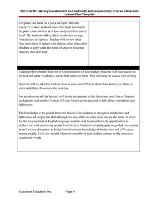 EDUC 6708: Literacy Development in a Culturally and Linguistically Diverse Classroom
Lesson Plan Template
will place one hand on a piece of paper, then the
teacher will have students trace their hand and match
the paint closet to their skin tone and paint their traced
hand. The students will cut their hands then arrange
from darkest to lightest. Teacher will review other
food and spices in nature with similar color, then allow
children to copy/write the name of spice or food that
matches their skin tone.
Extension/Enrichment/Transfer or Generalization of Knowledge: Students will have access to
the text and write vocabulary words that relates to them. This will help me assess their writing.
Students will be asked to find out what is same and different about their family members an
share with their classmates the next day.
For an extension of this lesson I will invite two parents to the classroom one from a Hispanic
background and another from an African American background to talk about similarities and
differences.
The knowledge to be gained from this lesson is for students to recognize similarities and
differences of people and that although we may differ in some ways we are the same. In order
for the development of English language students will be provided with opportunities to
explore text and vocabulary words from the text. Students will participate in guided discussions
as well as pair discussion to bring forward content knowledge of similarities and differences
among people. I will also model whenever possible to help student connect to the content or
vocabulary words.
©Laureate Education, Inc. Page 4
 