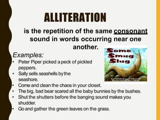ALLITERATION
is the repetition of the same consonant
sound in words occurring near one
another.
Examples:
• Peter Piper picked apeck of pickled
peppers.
• Sally sells seashells bythe
seashore.
• Come and clean the chaos in your closet.
• The big, bad bear scared all the baby bunnies by the bushes.
• Shut the shutters before the banging sound makes you
shudder.
• Goand gather the green leaves on the grass.
 
