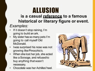 ALLUSION
is a casual reference to a famous
historical or literary figure or event.
Examples:
• If it doesn’t stop raining, I’m
going to build an ark.
• My sister hasso many pets I’m
going to call myself Old
McDonald.
• Iwas surprised his nose was not
growing likePinocchio’s.
• When she lost her job, she acted
like aScrooge, and refusedto
buy anything thatwasn’t
necessary.
• Chocolate was her Achilles’heel.
 