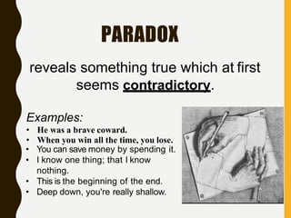 PARADOX
• He was a brave coward.
• When you win all the time, you lose.
• You can save money by spending it.
• I know one thing; that I know
nothing.
• This is the beginning of the end.
• Deep down, you're really shallow.
reveals something true which at first
seems contradictory.
Examples:
 