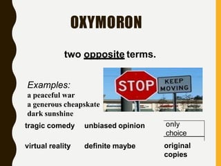 OXYMORON
two opposite terms.
only
Examples:
a peaceful war
a generous cheapskate
dark sunshine
tragic comedy unbiased opinion
virtual reality definite maybe
choice
original
copies
 
