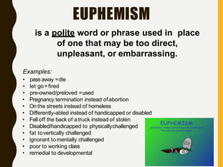 EUPHEMISM
is a polite word or phrase used in place
of one that may be too direct,
unpleasant, or embarrassing.
Examples:
• pass away =die
• let go=fired
• pre-owned/preloved =used
• Pregnancy termination instead ofabortion
• On the streets instead of homeless
• Differently-abled instead of handicapped or disabled
• Fell off the back of atruck instead of stolen
• Disabled/handicapped to physicallychallenged
• fat tovertically challenged
• ignorant tomentally challenged
• poor to working class
• remedial to developmental
 